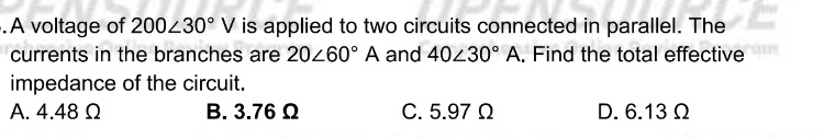 A voltage of 200∠ 30°V is applied to two circuits connected in parallel. The
currents in the branches are 20∠ 60°A and 40∠ 30°A. Find the total effective
impedance of the circuit.
A. 4.48Ω B. 3.76 Ω C. 5.97 Ω D. 6.13 Ω