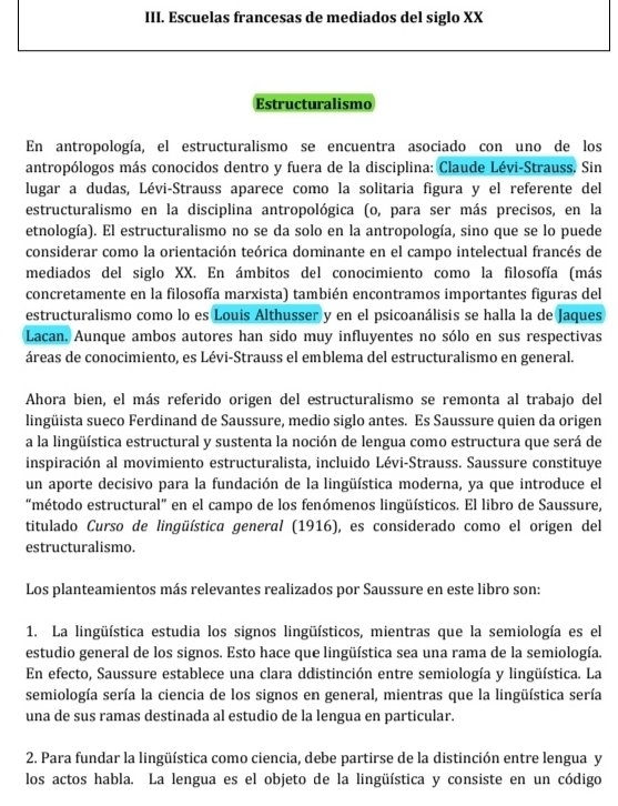 Escuelas francesas de mediados del siglo XX
Estructuralismo
En antropología, el estructuralismo se encuentra asociado con uno de los
antropólogos más conocidos dentro y fuera de la disciplina: Claude Lévi-Strauss. Sin
lugar a dudas, Lévi-Strauss aparece como la solitaria figura y el referente del
estructuralismo en la disciplina antropológica (o, para ser más precisos, en la
etnología). El estructuralismo no se da solo en la antropología, sino que se lo puede
considerar como la orientación teórica dominante en el campo intelectual francés de
mediados del siglo XX. En ámbitos del conocimiento como la filosofía (más
concretamente en la filosofía marxista) también encontramos importantes figuras del
estructuralismo como lo es Louis Althusser y en el psicoanálisis se halla la de Jaques
Lacan. Aunque ambos autores han sido muy influyentes no sólo en sus respectivas
áreas de conocimiento, es Lévi-Strauss el emblema del estructuralismo en general.
Ahora bien, el más referido origen del estructuralismo se remonta al trabajo del
lingüista sueco Ferdinand de Saussure, medio siglo antes. Es Saussure quien da origen
a la lingüística estructural y sustenta la noción de lengua como estructura que será de
inspiración al movimiento estructuralista, incluido Lévi-Strauss. Saussure constituye
un aporte decisivo para la fundación de la lingüística moderna, ya que introduce el
"método estructural” en el campo de los fenómenos lingüísticos. El libro de Saussure,
titulado Curso de lingüística general (1916), es considerado como el origen del
estructuralismo.
Los planteamientos más relevantes realizados por Saussure en este libro son:
1. La lingüística estudia los signos lingüísticos, mientras que la semiología es el
estudio general de los signos. Esto hace que lingüística sea una rama de la semiología.
En efecto, Saussure establece una clara ddistinción entre semiología y lingüística. La
semiología sería la ciencia de los signos en general, mientras que la lingüística sería
una de sus ramas destinada al estudio de la lengua en particular.
2. Para fundar la lingüística como ciencia, debe partirse de la distinción entre lengua y
los actos habla. La lengua es el objeto de la lingüística y consiste en un código