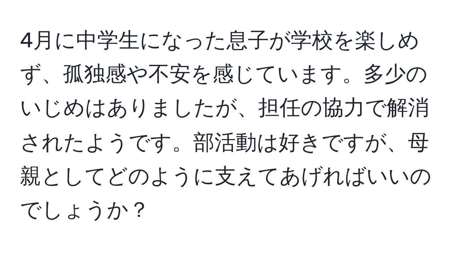 4月に中学生になった息子が学校を楽しめず、孤独感や不安を感じています。多少のいじめはありましたが、担任の協力で解消されたようです。部活動は好きですが、母親としてどのように支えてあげればいいのでしょうか？