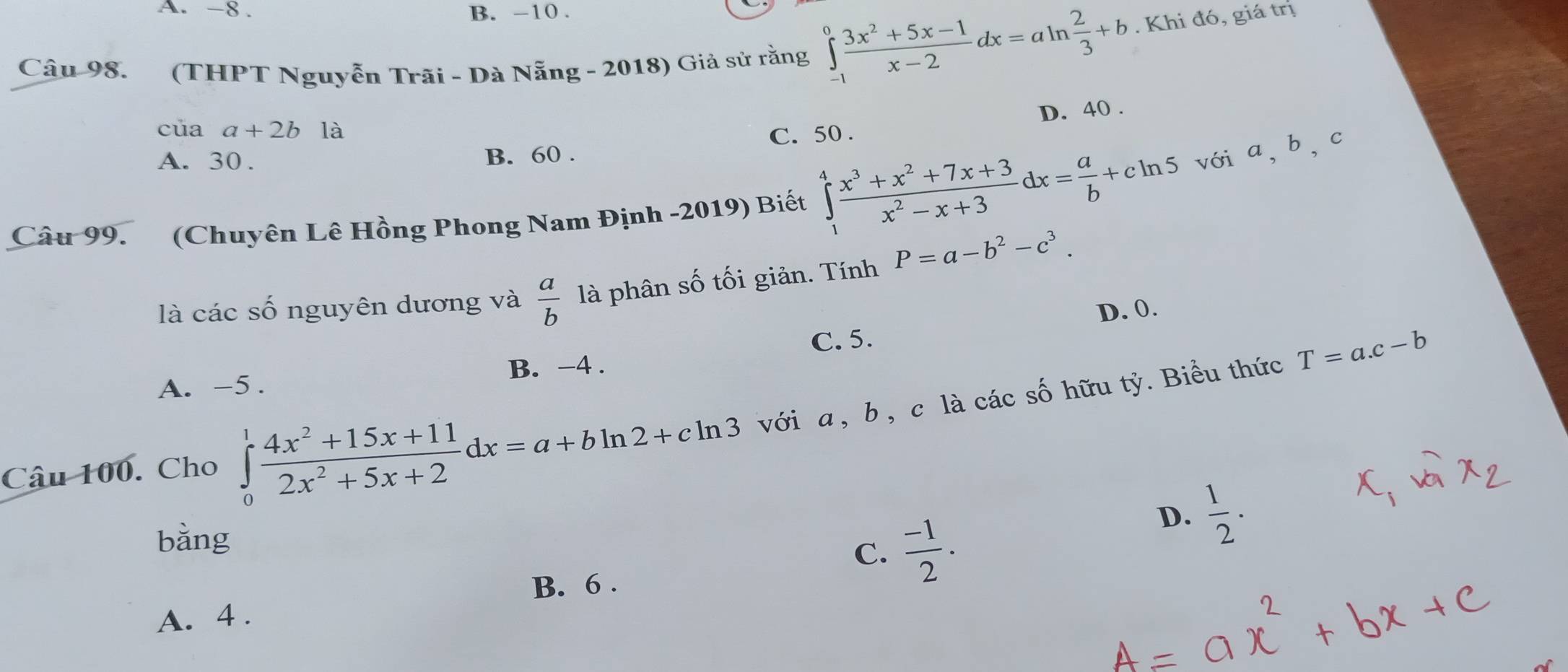 A. -8. B. -10.
Câu 98. (THPT Nguyễn Trãi - Dà Nẵng - 2018) Giả sử rằng ∈tlimits _(-1)^0 (3x^2+5x-1)/x-2 dx=aln  2/3 +b. Khi đó, giá trị
D. 40.
cuaa+2b1a
A. 30. B. 60. C. 50.
Câu 99. (Chuyên Lê Hồng Phong Nam Định -2019) Biết ∈tlimits _1^(4frac x^3)+x^2+7x+3x^2-x+3dx= a/b +cln 5 vớia, b, c
là các số nguyên dương và  a/b  là phân số tối giản. Tính P=a-b^2-c^3.
D. 0.
A. -5. B. -4. C. 5.
T=a.c-b
Câu 100. Cho ∈tlimits _0^(1frac 4x^2)+15x+112x^2+5x+2dx=a+bln 2+cln 3 với a , b , c là các số hữu tỷ. Biểu thức
bằng
C.  (-1)/2 .
D.  1/2 . 
B. 6.
A. 4.