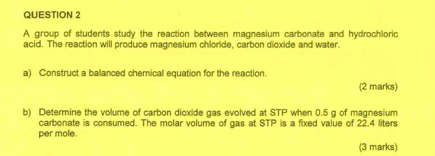 A group of students study the reaction between magnesium carbonate and hydrochloric 
acid. The reaction will produce magnesium chloride, carbon dioxide and water. 
a) Construct a balanced chemical equation for the reaction. 
(2 marks) 
b) Determine the volume of carbon dioxide gas evolved at STP when 0.5 g of magnesium 
carbonate is consumed. The molar volume of gas at STP is a fixed value of 22.4 liters
per mole. 
(3 marks)