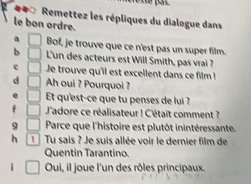 Remettez les répliques du dialogue dans 
le bon ordre. 
Bof, je trouve que ce n'est pas un super film. 
o L'un des acteurs est Will Smith, pas vrai ? 
C Je trouve qu'îl est excellent dans ce film ! 
Ah oui ? Pourquoi ? 
Et qu'est-ce que tu penses de lui ? 
J'adore ce réalisateur ! C'était comment ? 
9 Parce que l'histoire est plutôt inintéressante. 
h 1 Tu sais ? Je suis allée voir le dernier film de 
Quentin Tarantino. 
Oui, il joue l'un des rôles principaux.