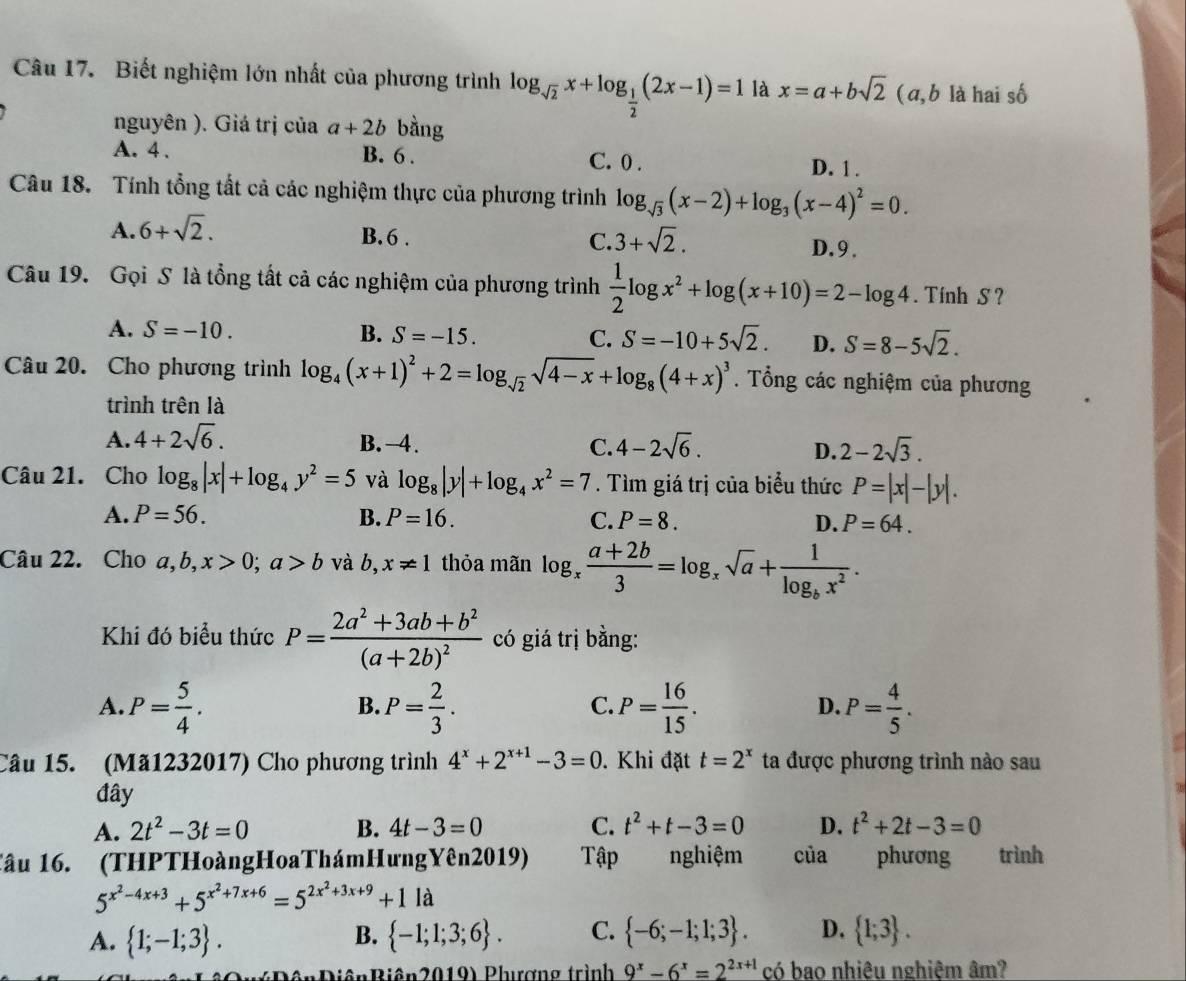 Biết nghiệm lớn nhất của phương trình log _sqrt(2)x+log _ 1/2 (2x-1)=1 là x=a+bsqrt(2) ( a, b là hai số
nguyên ). Giá trị của a+2b bàng
A. 4. B. 6 . C. 0 .
D. 1 .
Câu 18. Tính tổng tất cả các nghiệm thực của phương trình log _sqrt(3)(x-2)+log _3(x-4)^2=0.
A. 6+sqrt(2).
B.6 . C. 3+sqrt(2).
D.9.
Câu 19. Gọi S là tổng tất cả các nghiệm của phương trình  1/2 log x^2+log (x+10)=2-log 4. Tính S ?
A. S=-10. B. S=-15. C. S=-10+5sqrt(2). D. S=8-5sqrt(2).
Câu 20. Cho phương trình log _4(x+1)^2+2=log _sqrt(2)sqrt(4-x)+log _8(4+x)^3.  Tổng các nghiệm của phương
trình trên là
A. 4+2sqrt(6). B. -4. C. 4-2sqrt(6). D. 2-2sqrt(3).
Câu 21. Cho log _8|x|+log _4y^2=5 và log _8|y|+log _4x^2=7. Tìm giá trị của biểu thức P=|x|-|y|.
A. P=56. B. P=16. C. P=8. D. P=64.
Câu 22. Cho a,b,x>0;a>b và b, x!= 1 thỏa mãn log _x (a+2b)/3 =log _xsqrt(a)+frac 1log _bx^2.
Khi đó biểu thức P=frac 2a^2+3ab+b^2(a+2b)^2 có giá trị bằng:
A. P= 5/4 . P= 2/3 . P= 16/15 . P= 4/5 .
B.
C.
D.
Câu 15. (Mã1232017) Cho phương trình 4^x+2^(x+1)-3=0. Khi đặt t=2^x ta được phương trình nào sau
đây
A. 2t^2-3t=0 B. 4t-3=0 C. t^2+t-3=0 D. t^2+2t-3=0
Tâu 16. (THPTHoàngHoaThámHưngYên2019) Tập nghiệm của phương trình
5^(x^2)-4x+3+5^(x^2)+7x+6=5^(2x^2)+3x+9+11a
A.  1;-1;3 .  -1;1;3;6 . C.  -6;-1;1;3 . D.  1;3 .
B.
iênBiên2019) Phưương trình 9^x-6^x=2^(2x+1) có bao nhiêu nghiệm âm?