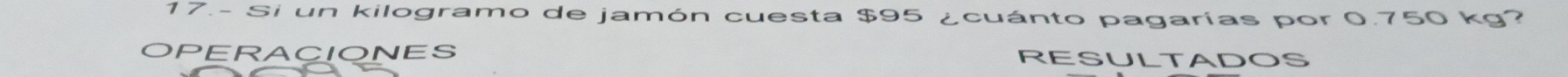 17.- Si un kilogramo de jamón cuesta $95 ¿cuánto pagarías por 0.750 kg? 
OPERACIONES RESULTADOS