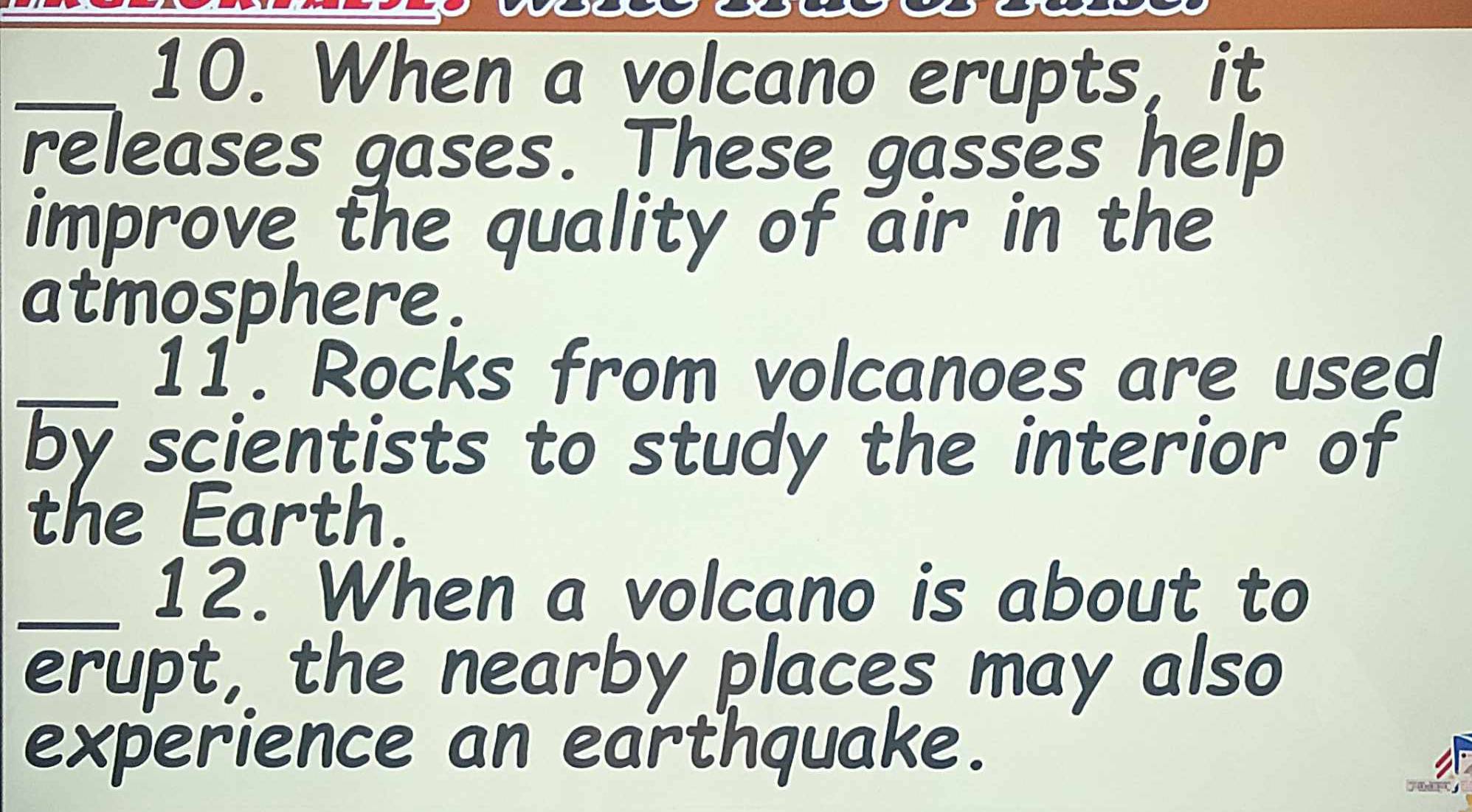 When a volcano erupts, it 
releases gases. These gasses help 
improve the quality of air in the 
atmosphere. 
_11. Rocks from volcanoes are used 
by scientists to study the interior of 
the Earth. 
_12. When a volcano is about to 
erupt, the nearby places may also 
experience an earthquake.