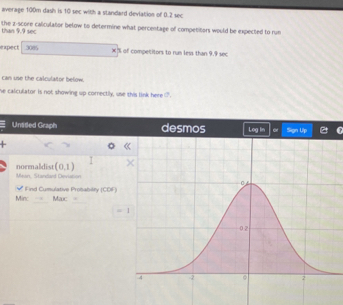 average 100m dash is 10 sec with a standard deviation of 0.2 sec
the z-score calculator below to determine what percentage of competitors would be expected to run
than 9.9 sec
expect 3085 X% of competitors to run less than 9.9 sec
can use the calculator below
he calculator is not showing up correctly, use this link here .
Unttled Graph
(0,1)
normaldist Mean, Standard Deviation
Min:   Fnd Cumulative Proiabilfy (COF) Mac .