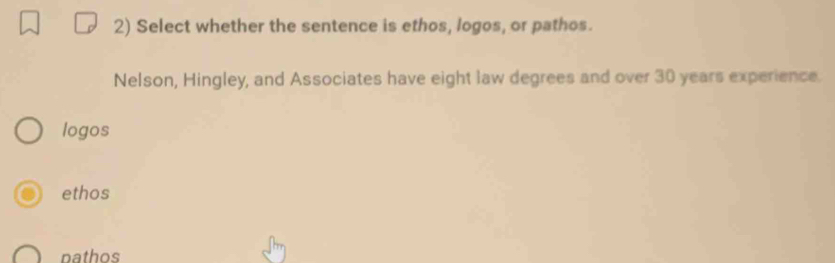 Select whether the sentence is ethos, logos, or pathos.
Nelson, Hingley, and Associates have eight law degrees and over 30 years experience.
logos
ethos
nathos