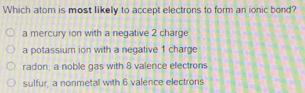 Which atom is most likelly to accept electrons to form an ionic bond?
a mercury ion with a negative 2 charge
a potassium ion with a negative 1 charge
radon, a noble gas with 8 valence electrons
sulfur, a nonmetal with 6 valence electrons