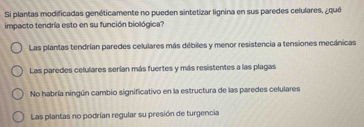 Si plantas modificadas genéticamente no pueden sintetizar lignina en sus paredes celulares, ¿qué
impacto tendría esto en su función biológica?
Las plantas tendrían paredes celulares más débiles y menor resistencia a tensiones mecánicas
Las paredes celulares serían más fuertes y más resistentes a las plagas
No habría ningún cambio significativo en la estructura de las paredes celulares
Las plantas no podrían regular su presión de turgencia