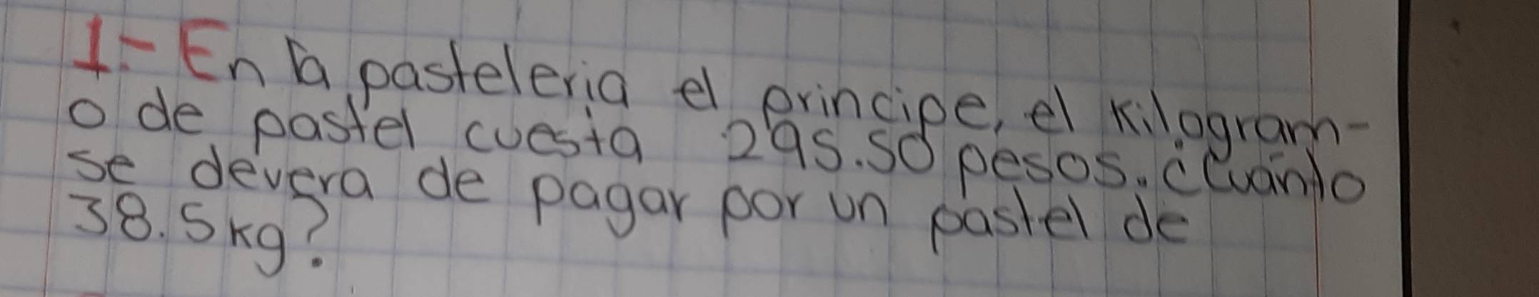 1- En G pasteleria el principe, el kilogram- 
o de pastel cuesta 295. S0 pesos. cluanlo 
se devera de pagar por un pastel de
38. Skg?