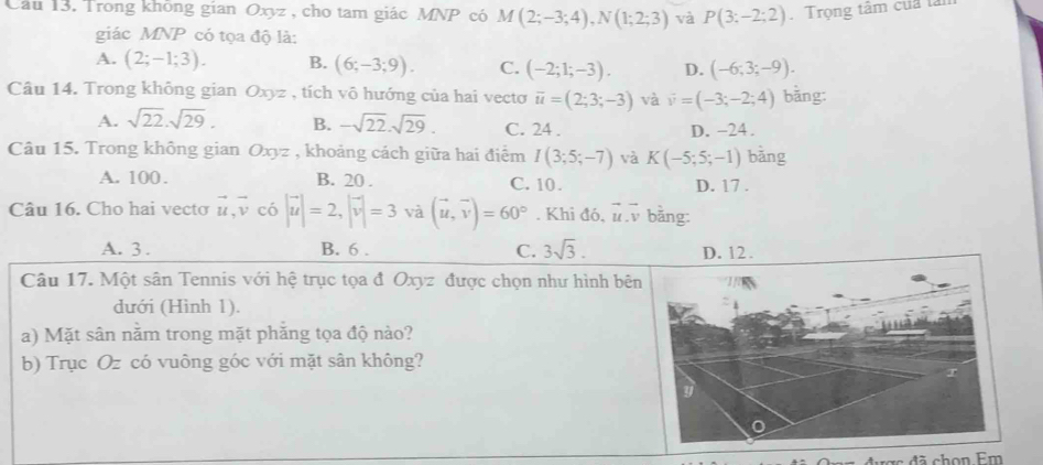 Trong không gian Oxyz , cho tam giác MNP có M(2;-3;4), N(1;2;3) và P(3:-2:2). Trọng tâm của tải
giác MNP có tọa độ là:
A. (2;-1;3). B. (6;-3;9). C. (-2;1;-3). D. (-6;3;-9). 
Câu 14. Trong không gian Oxyz , tích vô hướng của hai vecto overline u=(2;3;-3) và vector v=(-3;-2;4) bāng:
A. sqrt(22).sqrt(29). B. -sqrt(22).sqrt(29). C. 24 . D. -24.
Câu 15. Trong không gian Oxyz , khoảng cách giữa hai điểm I(3;5;-7) và K(-5;5;-1) bǎng
A. 100. B. 20. C. 10. D. 17.
Câu 16. Cho hai vectơ vector u, vector v có |vector u|=2, |vector v|=3 và (vector u,vector v)=60°. Khi đó, i. v bằng:
A. 3. B. 6. C. 3sqrt(3). 
Câu 17. Một sân Tennis với hệ trục tọa đ Oxyz được chọn như hình bê
dưới (Hình 1).
a) Mặt sân năm trong mặt phăng tọa độ nào?
b) Trục Oz có vuông góc với mặt sân không?