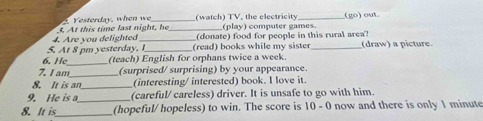 Yesterday, when we_ (watch) TV, the electricity _(go) out. 
3. At this time last night, he_ (play) computer games. 
4. Are you delighted_ (donate) food for people in this rural area? 
5. At 8 pm yesterday, I_ (read) books while my sister _(draw) a picture. 
6. He_ (teach) English for orphans twice a week. 
7. I am_ (surprised/ surprising) by your appearance. 
8. It is an_ (interesting/ interested) book. I love it. 
9. He is a_ (careful/ careless) driver. It is unsafe to go with him. 
8. It is_ (hopeful/ hopeless) to win. The score is 10 - 0 now and there is only 1 minute