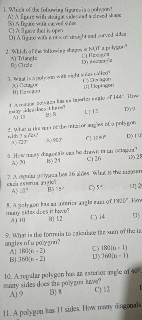 Which of the following figures is a polygon?
A) A figure with straight sides and a closed shape
B) A figure with curved sides
C) A figure that is open
D) A figure with a mix of straight and curved sides
2. Which of the following shapes is NOT a polygon?
A) Triangle C) Hexagon
B) Circle D) Rectangle
3. What is a polygon with eight sides called?
A) Octagon C) Decagon
B) Hexagon D) Heptagon
4. A regular polygon has an interior angle of 144°. How
many sides does it have?
A) 10 B) 8 C) 12 D) 9
5. What is the sum of the interior angles of a polygon
with 7 sides?
A) 720° B) 900° C) 1080° D) 126
6. How many diagonals can be drawn in an octagon?
A) 20 B) 24 C) 26 D) 28
7. A regular polygon has 36 sides. What is the measur
each exterior angle?
A) 10° B) 15° C) 5° D) 2
8. A polygon has an interior angle sum of 1800°. Hov
many sides does it have?
A) 10 B) 12 C) 14 D)
9. What is the formula to calculate the sum of the in
angles of a polygon?
A) 180(n-2) C) 180(n-1)
B) 360(n-2)
D) 360(n-1)
10. A regular polygon has an exterior angle of 40°. 
many sides does the polygon have?
A) 9 B) 8 C) 12
11. A polygon has 11 sides. How many diagonals