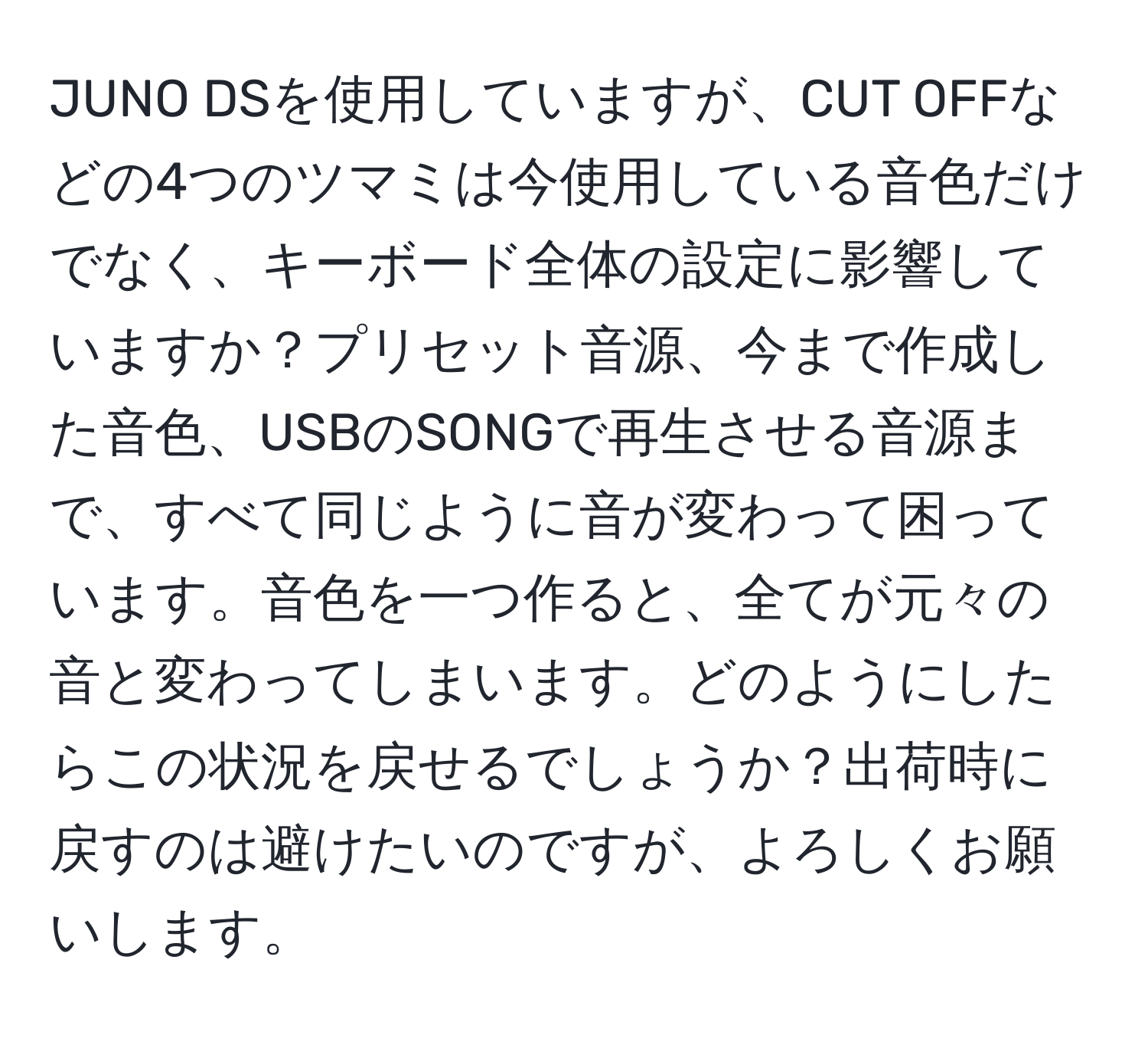 JUNO DSを使用していますが、CUT OFFなどの4つのツマミは今使用している音色だけでなく、キーボード全体の設定に影響していますか？プリセット音源、今まで作成した音色、USBのSONGで再生させる音源まで、すべて同じように音が変わって困っています。音色を一つ作ると、全てが元々の音と変わってしまいます。どのようにしたらこの状況を戻せるでしょうか？出荷時に戻すのは避けたいのですが、よろしくお願いします。