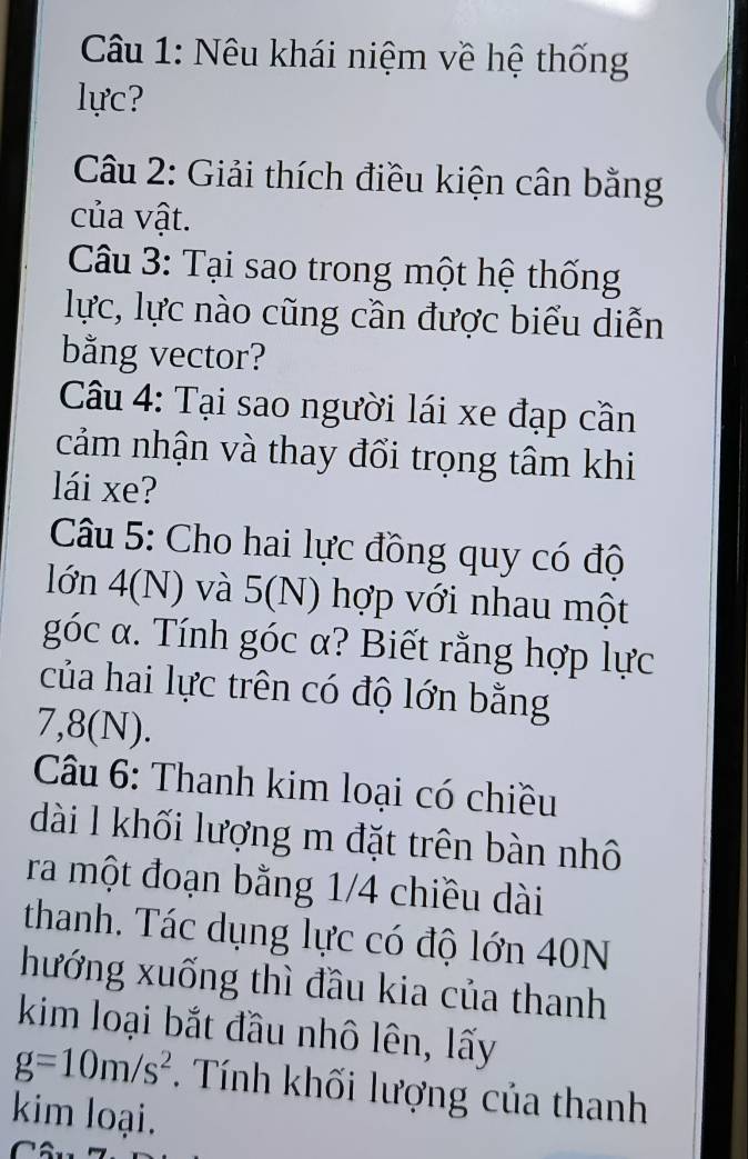 Nêu khái niệm về hệ thống 
lực? 
Câu 2: Giải thích điều kiện cân bằng 
của vật. 
Câu 3: Tại sao trong một hệ thống 
lực, lực nào cũng cần được biểu diễn 
bằng vector? 
Câu 4: Tại sao người lái xe đạp cần 
cảm nhận và thay đổi trọng tâm khi 
lái xe? 
Câu 5: Cho hai lực đồng quy có độ 
lớn 4(N) và 5(N) hợp với nhau một 
góc α. Tính góc α? Biết rằng hợp lực 
của hai lực trên có độ lớn bằng
7,8(N). 
Câu 6: Thanh kim loại có chiều 
dài l khối lượng m đặt trên bàn nhô 
ra một đoạn bằng 1/4 chiều dài 
thanh. Tác dụng lực có độ lớn 40N
hướng xuống thì đầu kia của thanh 
kim loại bắt đầu nhô lên, lấy
g=10m/s^2 Tính khối lượng của thanh 
kim loại.