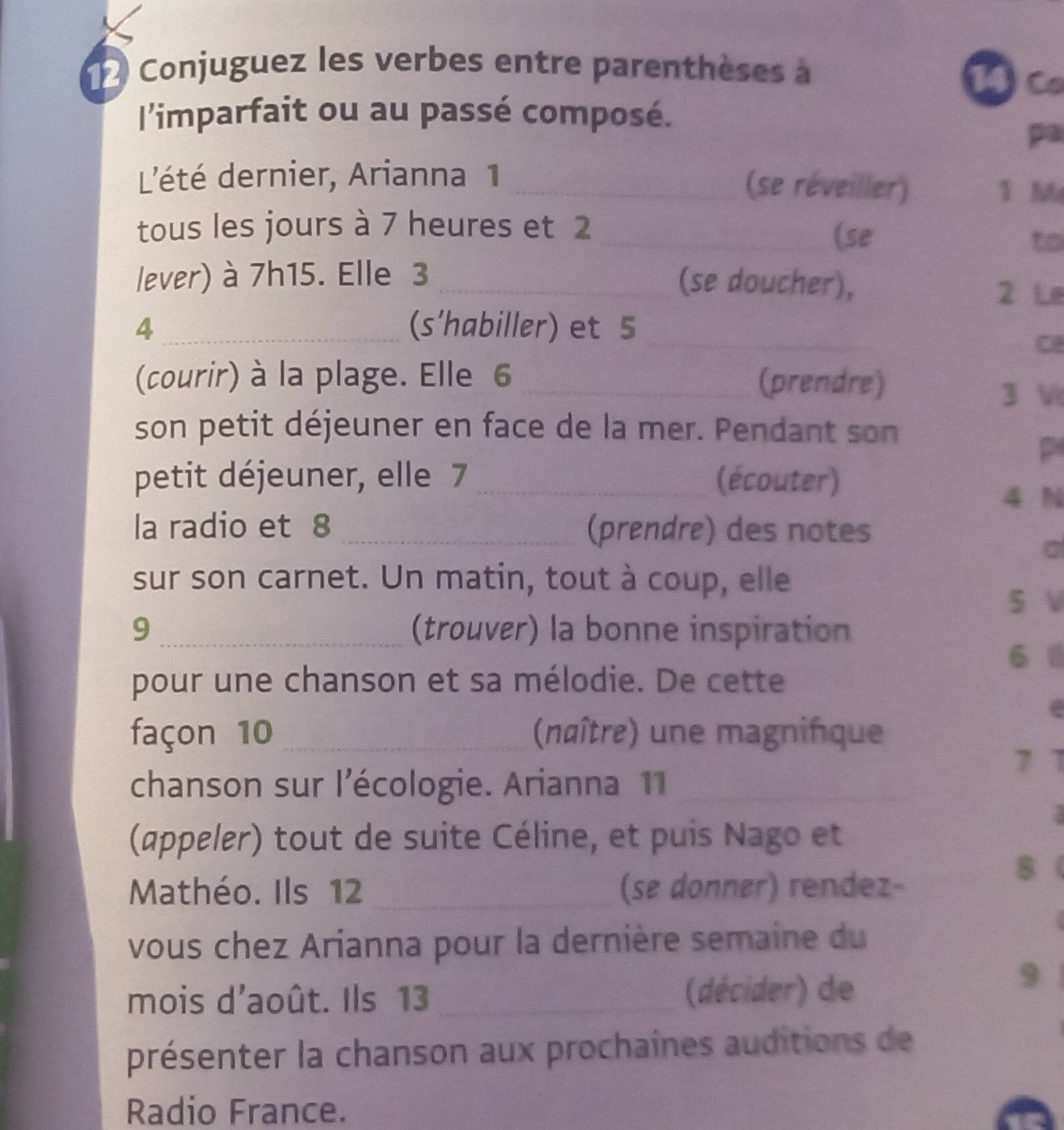 Conjuguez les verbes entre parenthèses à 
14C 
l'imparfait ou au passé composé. 
pa 
L'été dernier, Arianna 1 _(se réveiller) 
1 M 
tous les jours à 7 heures et 2 _ 
(se to 
lever) à 7h15. Elle 3 _(se doucher), 
2 Le
4 _(s'habiller) et 5 _ 
C 
(courir) à la plage. Elle 6 _(prendre) 
3 V 
son petit déjeuner en face de la mer. Pendant son 
p 
petit déjeuner, elle 7 _(écouter)
4 N 
la radio et 8 _(prendre) des notes 
sur son carnet. Un matin, tout à coup, elle 
5 V 
9 _(trouver) la bonne inspiration 
6 
pour une chanson et sa mélodie. De cette 
façon 10 _ (naître) une magnifque 
7 1 
chanson sur l'écologie. Arianna 11_ 
(appeler) tout de suite Céline, et puis Nago et 
Mathéo. Ils 12 _(se donner) rendez- 
8 
vous chez Arianna pour la dernière semaine du 
mois d'août. Ils 13 _(décider) de 
9 
présenter la chanson aux prochaines auditions de 
Radio France.