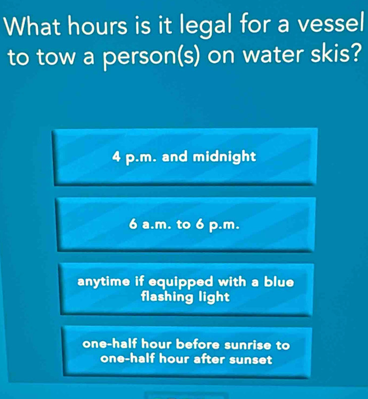 What hours is it legal for a vessel
to tow a person(s) on water skis?
4 p.m. and midnight
6 a.m. to 6 p.m.
anytime if equipped with a blue
flashing light
one-half hour before sunrise to
one-half hour after sunset