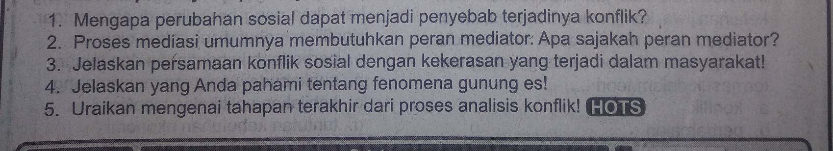 Mengapa perubahan sosial dapat menjadi penyebab terjadinya konflik? 
2. Proses mediasi umumnya membutuhkan peran mediator: Apa sajakah peran mediator? 
3. Jelaskan persamaan konflik sosial dengan kekerasan yang terjadi dalam masyarakat! 
4. Jelaskan yang Anda pahami tentang fenomena gunung es! 
5. Uraikan mengenai tahapan terakhir dari proses analisis konflik! HOTS