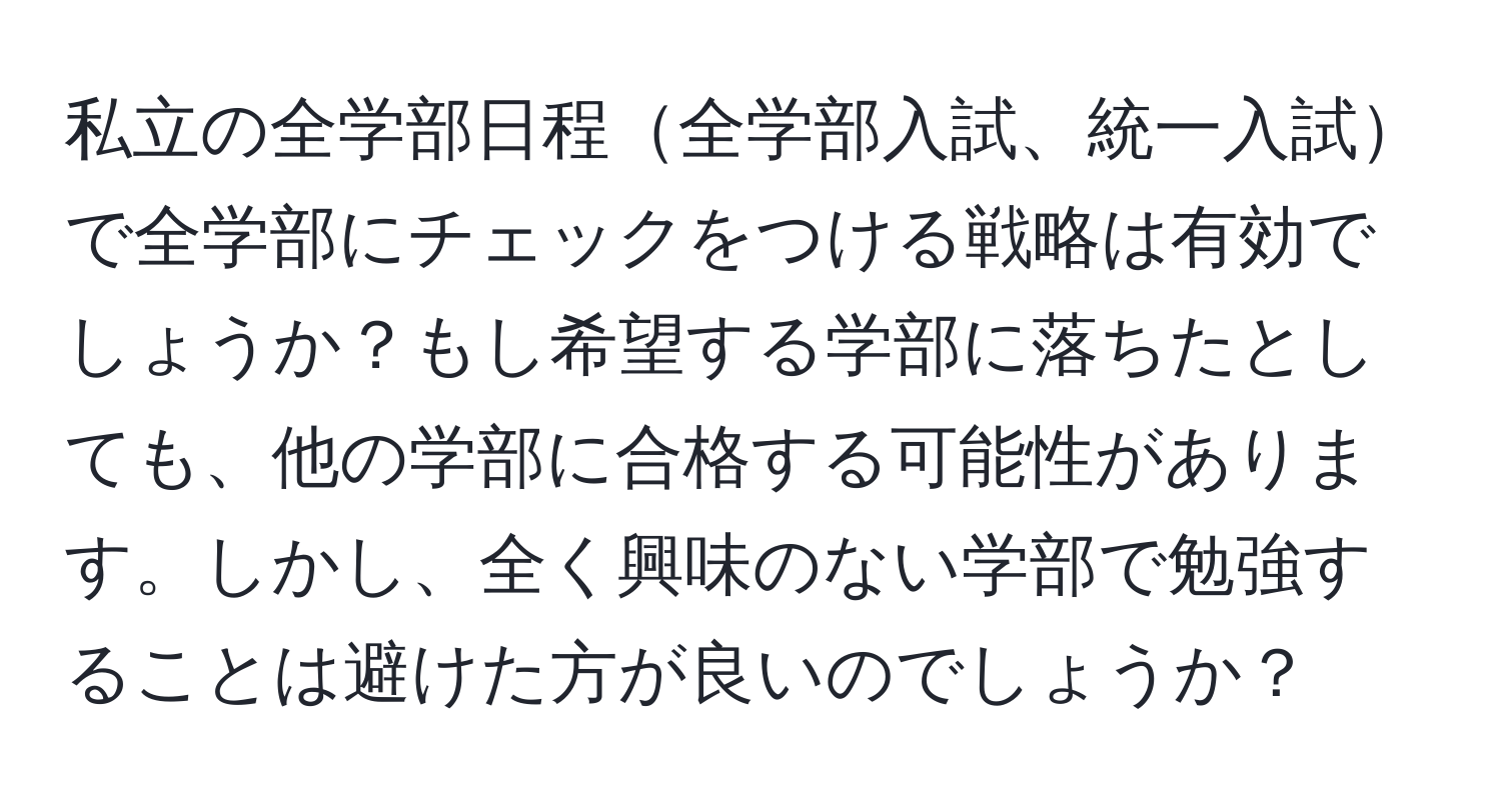 私立の全学部日程全学部入試、統一入試で全学部にチェックをつける戦略は有効でしょうか？もし希望する学部に落ちたとしても、他の学部に合格する可能性があります。しかし、全く興味のない学部で勉強することは避けた方が良いのでしょうか？