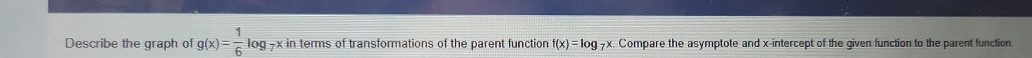 Describe the graph of g(x)= 1/6 log -x in terms of transformations of the parent function f(x)=log 9x. Compare the asymptote and x-intercept of the given function to the parent function.