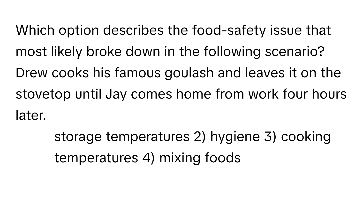 Which option describes the food-safety issue that most likely broke down in the following scenario? Drew cooks his famous goulash and leaves it on the stovetop until Jay comes home from work four hours later. 

1) storage temperatures 2) hygiene 3) cooking temperatures 4) mixing foods