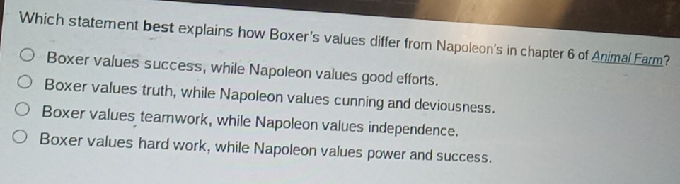 Which statement best explains how Boxer's values differ from Napoleon's in chapter 6 of Animal Farm?
Boxer values success, while Napoleon values good efforts.
Boxer values truth, while Napoleon values cunning and deviousness.
Boxer values teamwork, while Napoleon values independence.
Boxer values hard work, while Napoleon values power and success.