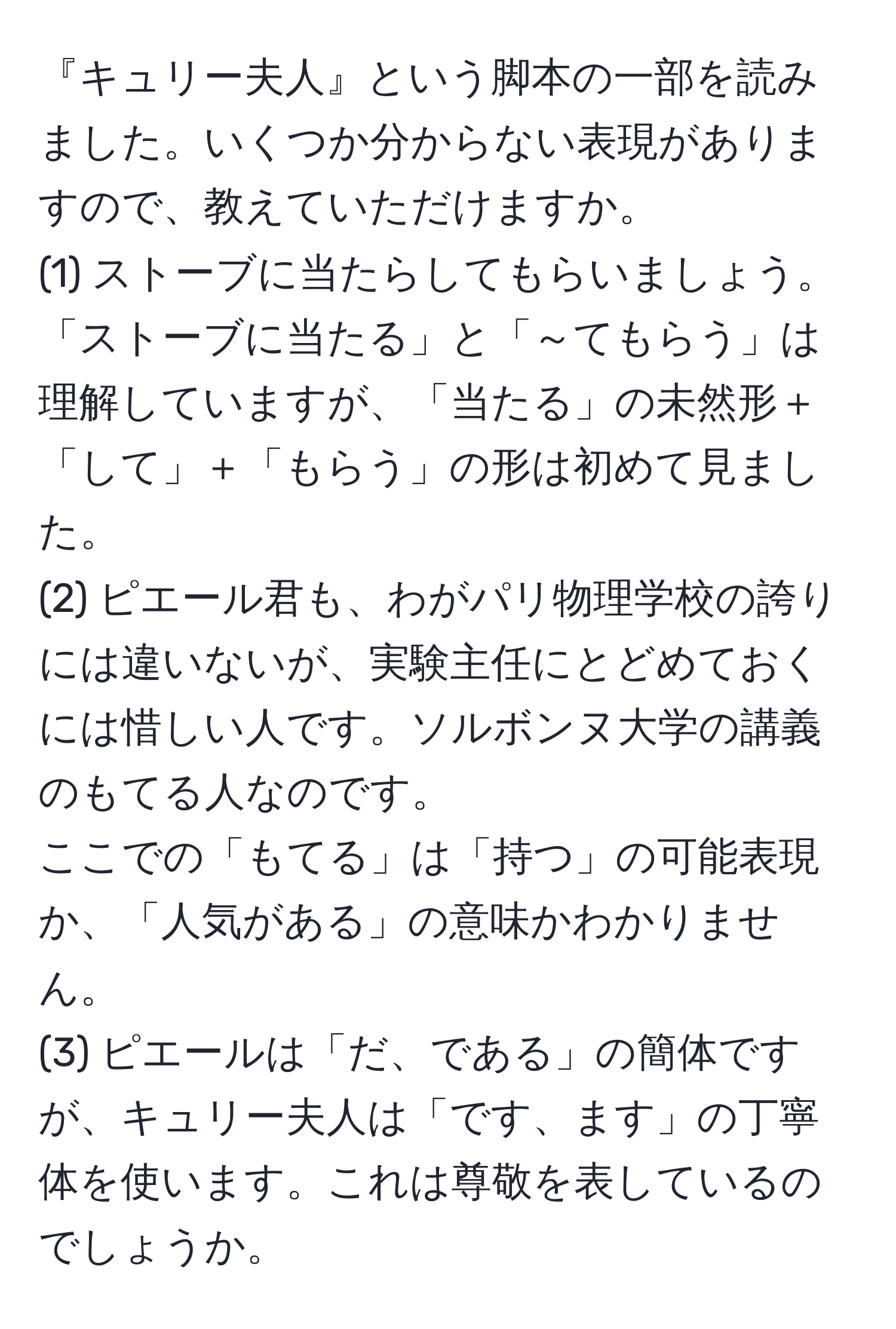 『キュリー夫人』という脚本の一部を読みました。いくつか分からない表現がありますので、教えていただけますか。  
(1) ストーブに当たらしてもらいましょう。  
「ストーブに当たる」と「～てもらう」は理解していますが、「当たる」の未然形＋「して」＋「もらう」の形は初めて見ました。  
(2) ピエール君も、わがパリ物理学校の誇りには違いないが、実験主任にとどめておくには惜しい人です。ソルボンヌ大学の講義のもてる人なのです。  
ここでの「もてる」は「持つ」の可能表現か、「人気がある」の意味かわかりません。  
(3) ピエールは「だ、である」の簡体ですが、キュリー夫人は「です、ます」の丁寧体を使います。これは尊敬を表しているのでしょうか。