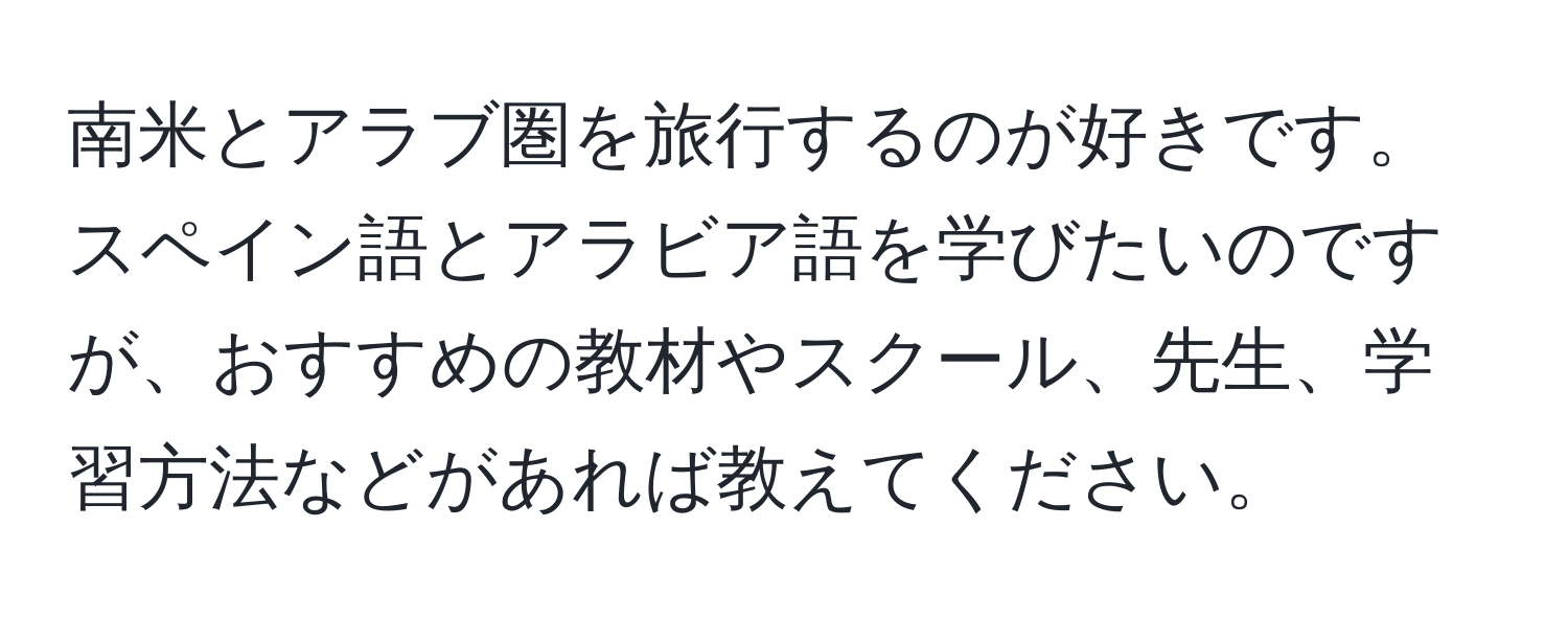 南米とアラブ圏を旅行するのが好きです。スペイン語とアラビア語を学びたいのですが、おすすめの教材やスクール、先生、学習方法などがあれば教えてください。