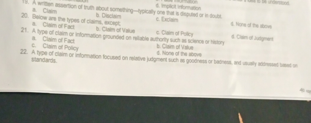 sa miormation
s luea to be understood.
d. Implicit Information
19. A written assertion of truth about something—typically one that is disputed or in doubt.
a. Claim b. Disclaim c. Exclaim d. None of the above
20. Below are the types of claims, except;
a. Claim of Fact b. Claim of Value c. Claim of Policy
21. A type of claim or information grounded on reliable authority such as science or history d. Claim of Judgment
a. Claim of Fact b. Claim of Value
c. Claim of Policy d. None of the above
22. A type of claim or information focused on relative judgment such as goodness or badness, and usually addressed based on
standards.
A c