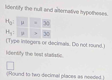 Identify the null and alternative hypotheses.
H_0:
H_1:
(Type integers or decimals. Do not round.)
Identify the test statistic.
□
(Round to two decimal places as needed.)