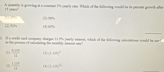 A quantity is growing at a constant 3% yearly rate. Which of the following would be its percent growth after
15 years?
(1) 45% (3) 56%
(2) 52% (4) 63%
_
2. If a credit card company charges 13.5% yearly interest, which of the following calculations would be used
in the process of calculating the monthly interest rate?
(1)  (0.135)/12  (3) (1.135)^12
(2)  (1.135)/12  (4) (1.135)^1/_12