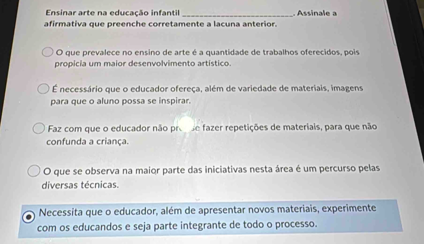 Ensinar arte na educação infantil _. Assinale a
afirmativa que preenche corretamente a lacuna anterior.
O que prevalece no ensino de arte é a quantidade de trabalhos oferecidos, pois
propicia um maior desenvolvimento artístico.
É necessário que o educador ofereça, além de variedade de materiais, imagens
para que o aluno possa se inspirar.
Faz com que o educador não prose fazer repetições de materiais, para que não
confunda a criança.
O que se observa na maior parte das iniciativas nesta área é um percurso pelas
diversas técnicas.
Necessita que o educador, além de apresentar novos materiais, experimente
com os educandos e seja parte integrante de todo o processo.