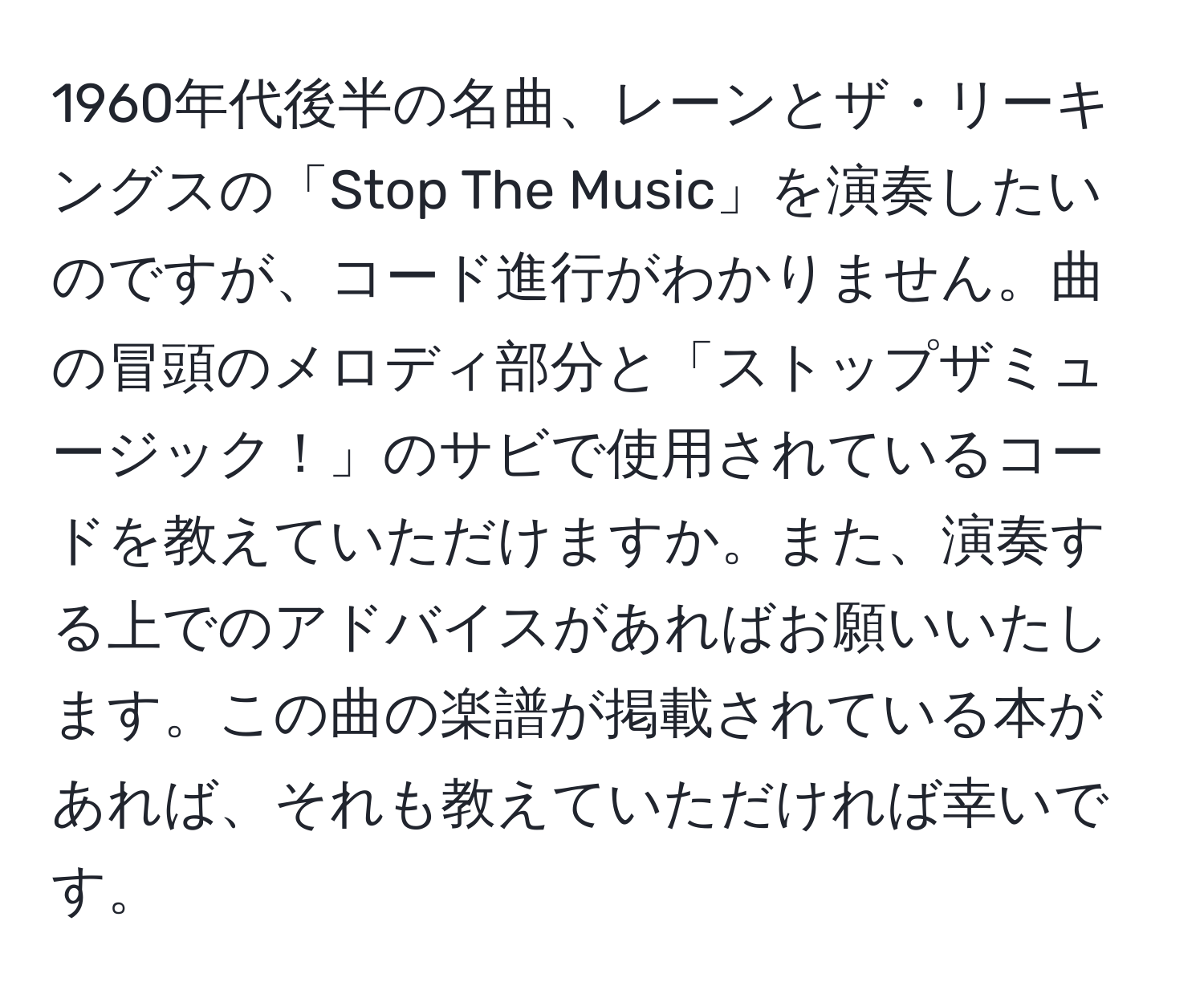 1960年代後半の名曲、レーンとザ・リーキングスの「Stop The Music」を演奏したいのですが、コード進行がわかりません。曲の冒頭のメロディ部分と「ストップザミュージック！」のサビで使用されているコードを教えていただけますか。また、演奏する上でのアドバイスがあればお願いいたします。この曲の楽譜が掲載されている本があれば、それも教えていただければ幸いです。