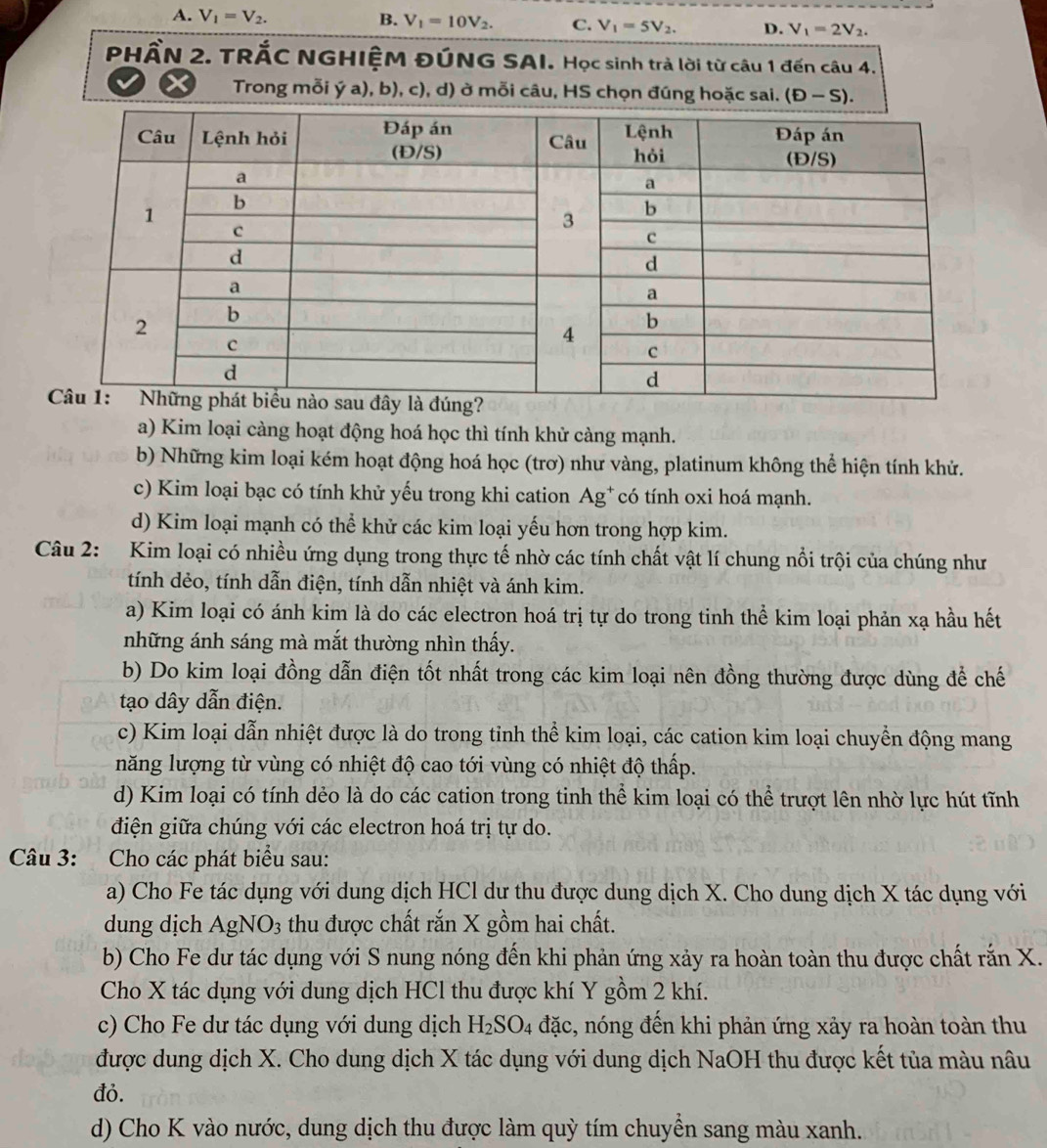 A. V_1=V_2. B. V_1=10V_2. C. V_1=5V_2. D. V_1=2V_2.
PHẤN 2. TRÁC NGHIỆM ĐÚNG SAI. Học sinh trả lời từ câu 1 đến câu 4.
X  Trong mỗi ý a), b), c), d) ở mỗi câu, HS chọn đúng hoặc sai. (D-S).
a) Kim loại càng hoạt động hoá học thì tính khử càng mạnh.
b) Những kim loại kém hoạt động hoá học (trơ) như vàng, platinum không thể hiện tính khử.
c) Kim loại bạc có tính khử yếu trong khi cation Ag* có tính oxi hoá mạnh.
d) Kim loại mạnh có thể khử các kim loại yếu hơn trong hợp kim.
Câu 2: Kim loại có nhiều ứng dụng trong thực tế nhờ các tính chất vật lí chung nổi trội của chúng như
tính dẻo, tính dẫn điện, tính dẫn nhiệt và ánh kim.
a) Kim loại có ánh kim là do các electron hoá trị tự do trong tinh thể kim loại phản xạ hầu hết
những ánh sáng mà mắt thường nhìn thấy.
b) Do kim loại đồng dẫn điện tốt nhất trong các kim loại nên đồng thường được dùng để chế
tạo dây dẫn điện.
c) Kim loại dẫn nhiệt được là do trong tỉnh thể kim loại, các cation kim loại chuyển động mang
năng lượng từ vùng có nhiệt độ cao tới vùng có nhiệt độ thấp.
d) Kim loại có tính dẻo là do các cation trong tinh thể kim loại có thể trượt lên nhờ lực hút tĩnh
điện giữa chúng với các electron hoá trị tự do.
Câu 3: Cho các phát biểu sau:
a) Cho Fe tác dụng với dung dịch HCl dư thu được dung dịch X. Cho dung dịch X tác dụng với
dung dịch AgNO3 thu được chất rắn X gồm hai chất.
b) Cho Fe dư tác dụng với S nung nóng đến khi phản ứng xảy ra hoàn toàn thu được chất rắn X.
Cho X tác dụng với dung dịch HCl thu được khí Y gồm 2 khí.
c) Cho Fe dư tác dụng với dung dịch H_2SO_4 đặc, nóng đến khi phản ứng xảy ra hoàn toàn thu
được dung dịch X. Cho dung dịch X tác dụng với dung dịch NaOH thu được kết tủa màu nâu
đỏ.
d) Cho K vào nước, dung dịch thu được làm quỳ tím chuyển sang màu xanh.