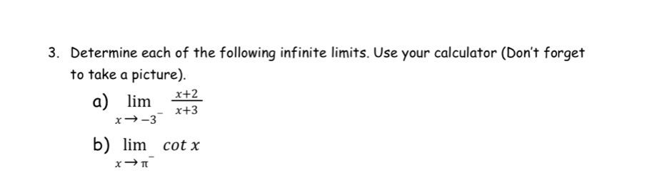 Determine each of the following infinite limits. Use your calculator (Don't forget 
to take a picture). 
a) limlimits _xto -3^- (x+2)/x+3 
b) limlimits _xto π^-cot x