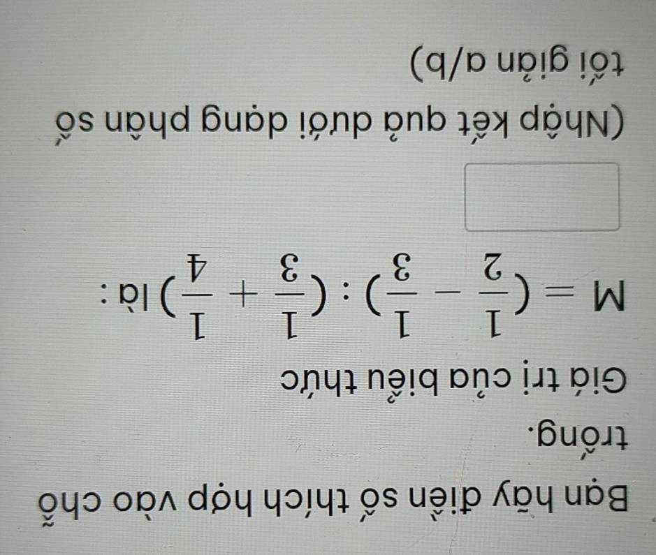 Bạn hãy điền số thích hợp vào chỗ 
trống. 
Giá trị của biểu thức
M=( 1/2 - 1/3 ):( 1/3 + 1/4 )la : 
(Nhập kết quả dưới dạng phân số 
tối giản a/b)