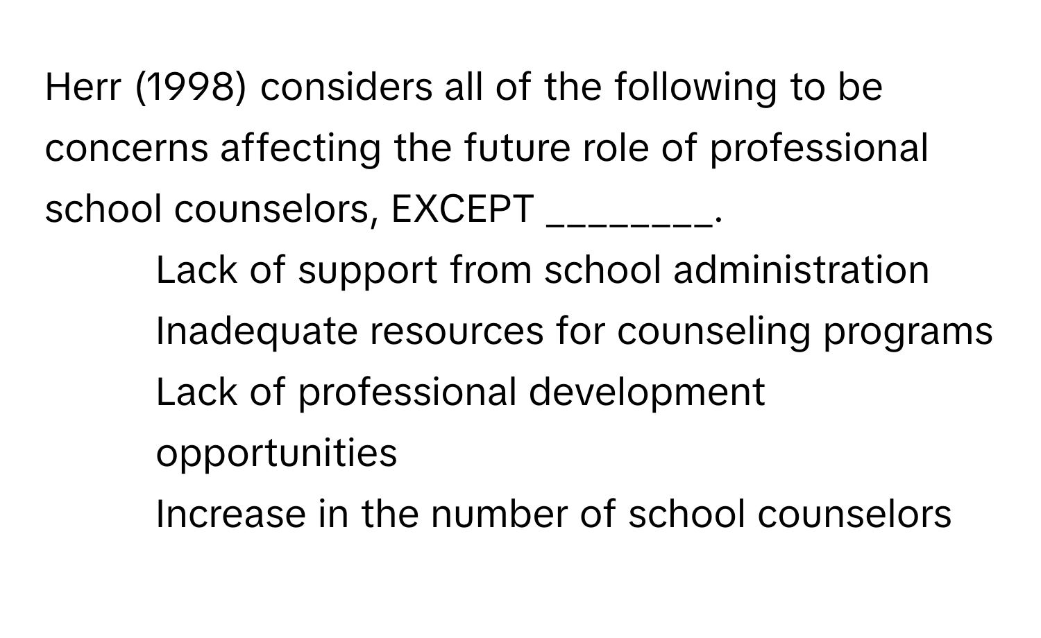 Herr (1998) considers all of the following to be concerns affecting the future role of professional school counselors, EXCEPT ________.

1) Lack of support from school administration
2) Inadequate resources for counseling programs
3) Lack of professional development opportunities
4) Increase in the number of school counselors