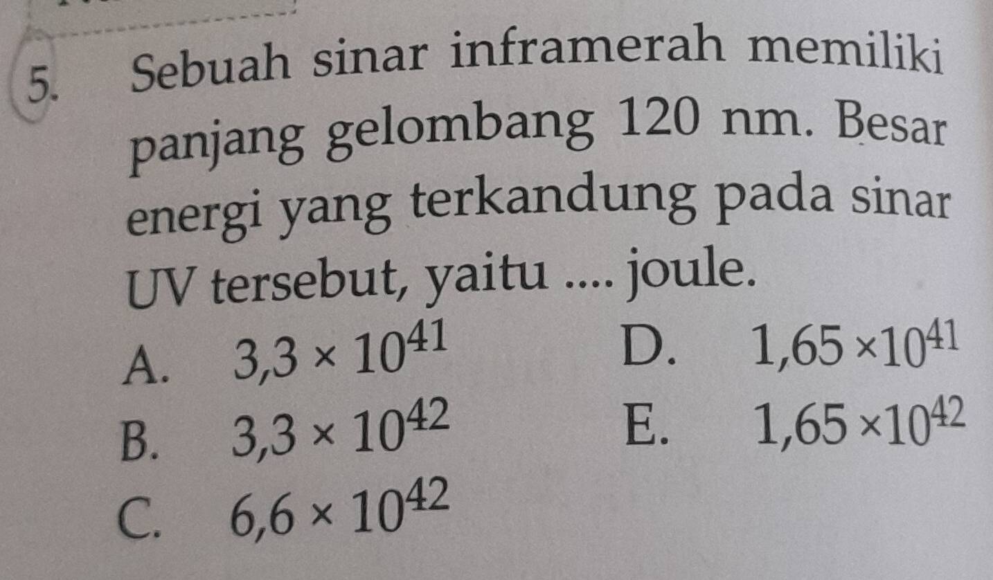 Sebuah sinar inframerah memiliki
panjang gelombang 120 nm. Besar
energi yang terkandung pada sinar
UV tersebut, yaitu .... joule.
A. 3,3* 10^(41)
D. 1,65* 10^(41)
B. 3,3* 10^(42)
E.
1,65* 10^(42)
C. 6,6* 10^(42)