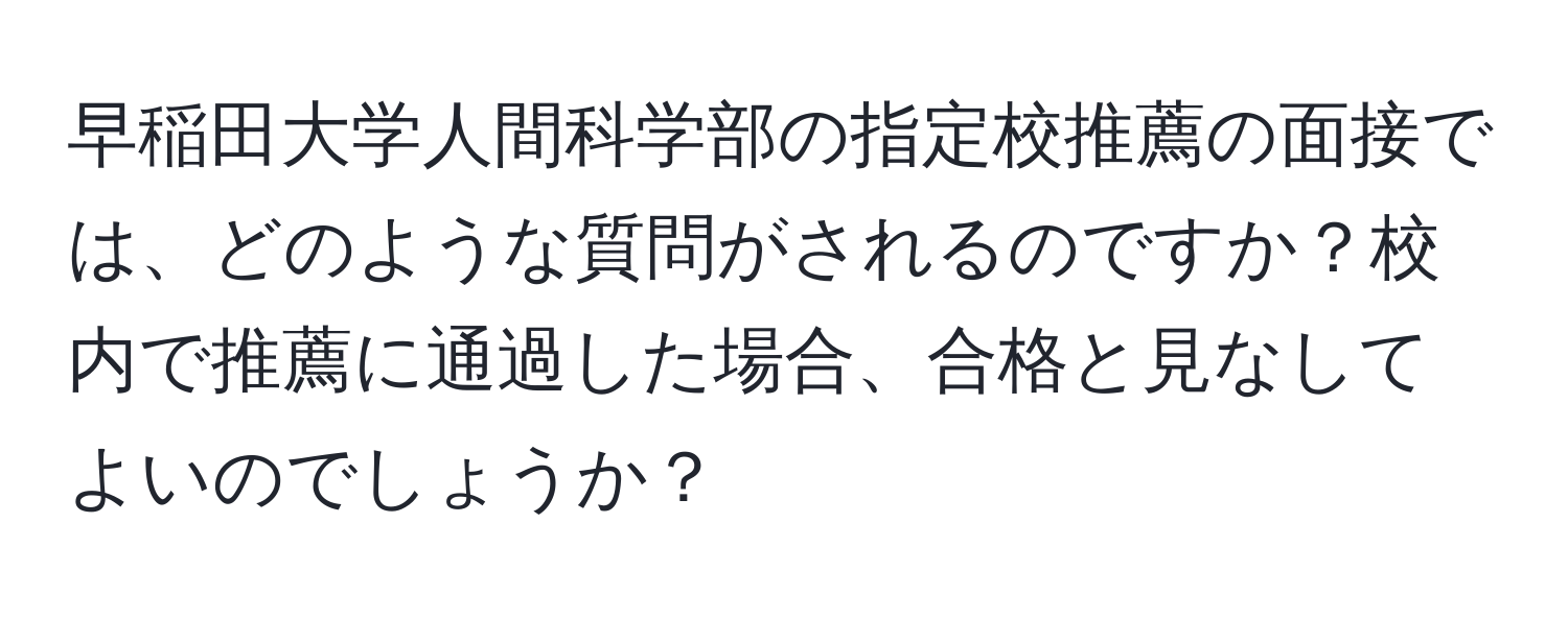 早稲田大学人間科学部の指定校推薦の面接では、どのような質問がされるのですか？校内で推薦に通過した場合、合格と見なしてよいのでしょうか？