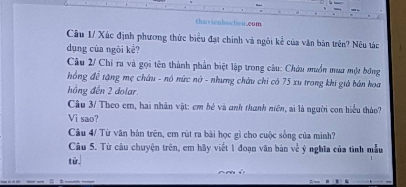 thuvienhoclicu.com 
Câu 1/ Xác định phương thức biểu đạt chính và ngôi kể của văn bản trên? Nêu tác 
dụng của ngôi kế? 
Câu 2/ Chi ra và gọi tên thành phần biệt lập trong câu: Châu muồn mua một bóng 
hồng để tặng mẹ cháu - nó nức nớ - nhưng châu chỉ có 75 xu trong khi giả bản hoa 
hồng đến 2 dolar. 
Câu 3/ Theo em, hai nhân vật: em bê và anh thanh niên, ai là người con hiểu thảo? 
Vì sao? 
Câu 4/ Từ văn bản trên, em rút ra bải học gì cho cuộc sống của mình? 
Câu 5. Từ câu chuyện trên, em hãy viết 1 đoạn văn bản về ý nghĩa của tình mẫu 
từr.