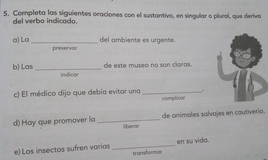 Completa las siguientes oraciones con el sustantivo, en singular o plural, que deriva
del verbo indicado.
a) La _del ambiente es urgente.
preservar
b) Las _de este museo no son claras.
indicar
c) El médico dijo que debía evitar una_
.
complicar
d) Hay que promover la _de animales salvajes en cautiverio.
liberar
e) Los insectos sufren varias _en su vida.
transformar