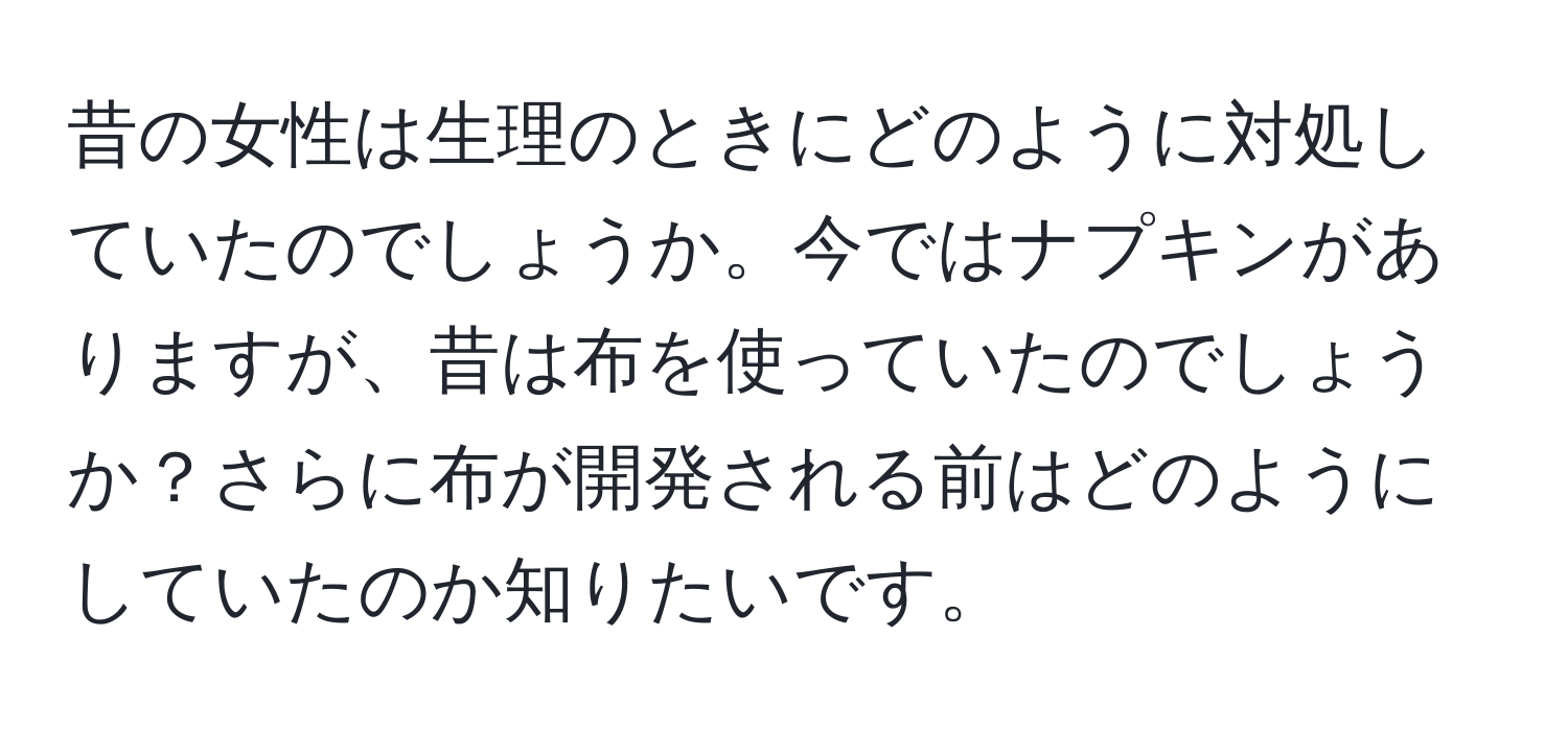 昔の女性は生理のときにどのように対処していたのでしょうか。今ではナプキンがありますが、昔は布を使っていたのでしょうか？さらに布が開発される前はどのようにしていたのか知りたいです。