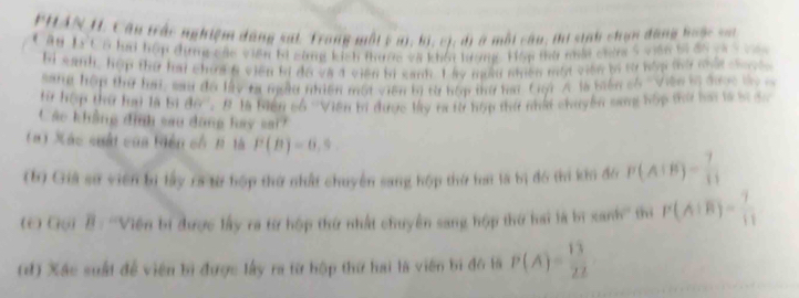 PHAN H. Câu trấc nghiệm dộng sat Trong một 5 m1, 63, cị, đ # một câu; thi sinh chạn động hoặc sn 
C âu Lý C ó lui hợp đụng các viên bi cùng kích thước và khôi tượng. Hộp tà nới chứa 5 viên bĩ đa v V 
bi sanh, hệp thư hai choa 6 viên bị đo và 4 viên bị sanh. 1 ky ngàu nhiên một viên bị tự kập tờ chứa cư 
sang hộp thứ hai, sau đa lấy ta ngẫu nhiên một viên bị từ hóp thư hai Cuội A là biên cố 'Viện lị được ty 
Hừ hộp thứ hai là bị 80°. B là biển cố ''Viên bí được lấy ra từ hợp thứ nhất chuyển sang hập thứ bai là sĩ sc 
Các khẳng định sau dộng hay sai? 
(#) Xác cuất của Hiện cố H là P(B)=6,9
(b) Giả sử viên bị lấy ra từ hợp thứ nhất chuyển sang hộp thứ tai là bị đó thi kin đô P(A|B)= 7/11 
(C Gọi B: ''Viện bị được lấy ra từ hộp thứ nhất chuyên sang hộp thứ hai là bì tan h mhì P(A:overline B)= 7/11 
(đ) Xác suất để viên bì được lấy ra từ hộp thứ hai là viên bị đô là P(A)= 13/22 