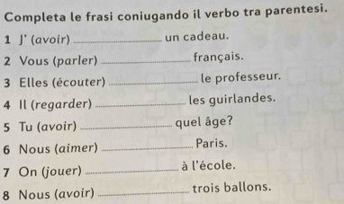 Completa le frasi coniugando il verbo tra parentesi. 
1 J' (avoir) _un cadeau. 
2 Vous (parler) _français. 
3 Elles (écouter) _le professeur. 
4 Il (regarder) _les guirlandes. 
5 Tu (avoir) _quel âge? 
6 Nous (aimer) _Paris. 
7 On (jouer) _à l'école. 
8 Nous (avoir) _trois ballons.