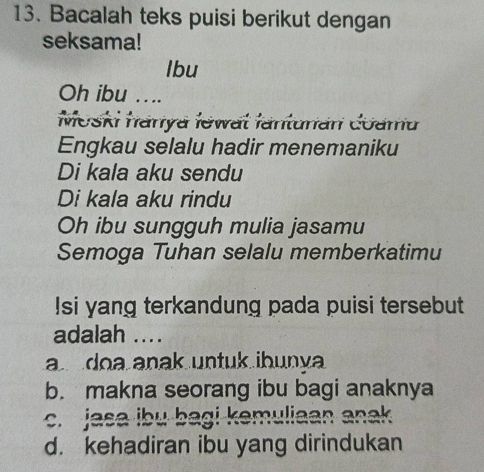 Bacalah teks puisi berikut dengan
seksama!
lbu
Oh ibu … ...
Moski hanya łewat fanturan coama
Engkau selalu hadir menemaniku
Di kala aku sendu
Di kala aku rindu
Oh ibu sungguh mulia jasamu
Semoga Tuhan selalu memberkatimu
Isi yang terkandung pada puisi tersebut
adalah ....
a doa anak untuk ibunya
b. makna seorang ibu bagi anaknya
c. jasa ibu bagi kemuliaan anak
d. kehadiran ibu yang dirindukan