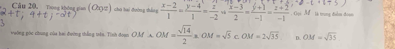 Trong không gian (Oxyz) cho hai đường thẳng  (x-2)/1 = (y-4)/1 = z/-2  và  (x-3)/2 = (y+1)/-1 = (z+2)/-1 . Gọi M là trung điểm đoạn
vuông góc chung của hai đường thẳng trên. Tính đoạn OM A. OM= sqrt(14)/2 .B. OM=sqrt(5).c. OM=2sqrt(35). D. OM=sqrt(35).