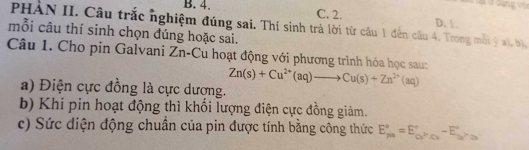 ại ở dạng voi
B. 4. C. 2. D. 1.
PHÀN II. Câu trắc nghiệm đúng sai. Thí sinh trả lời từ câu 1 đến câu 4. Trong mỗi ý a), b),
mỗi câu thí sinh chọn đúng hoặc sai.
Câu 1. Cho pin Galvani Zn-Cu hoạt động với phương trình hóa học sau:
Zn(s)+Cu^(2+)(aq)to Cu(s)+Zn^(2+)(aq)
a) Điện cực đồng là cực dương.
b) Khi pin hoạt động thì khối lượng điện cực đồng giảm.
c) Sức điện động chuẩn của pin được tính bằng công thức E_(pin)°=E_cu^(2+)/Cu^circ -E_Zn^(2+)/Zn^(·)^circ 