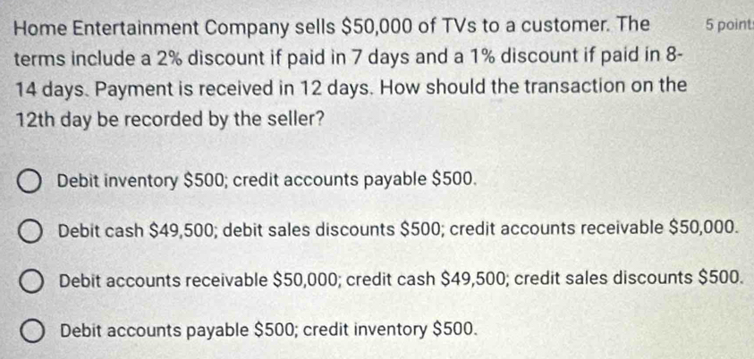 Home Entertainment Company sells $50,000 of TVs to a customer. The 5 point
terms include a 2% discount if paid in 7 days and a 1% discount if paid in 8-
14 days. Payment is received in 12 days. How should the transaction on the
12th day be recorded by the seller?
Debit inventory $500; credit accounts payable $500.
Debit cash $49,500; debit sales discounts $500; credit accounts receivable $50,000.
Debit accounts receivable $50,000; credit cash $49,500; credit sales discounts $500.
Debit accounts payable $500; credit inventory $500.