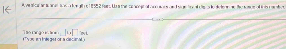 A vehicular tunnel has a length of 8552 feet. Use the concept of accuracy and significant digits to determine the range of this number. 
The range is from □ to □ feet. 
(Type an integer or a decimal.)