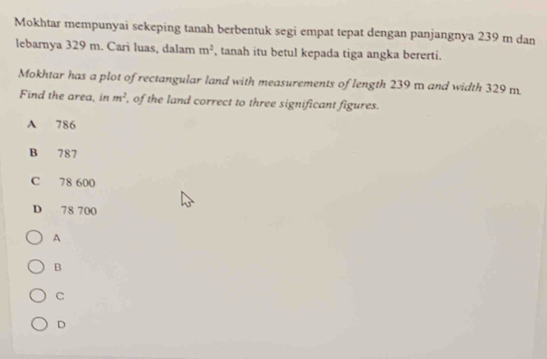 Mokhtar mempunyai sekeping tanah berbentuk segi empat tepat dengan panjangnya 239 m dan
lebarnya 329 m. Cari luas, dalam m^2 , tanah itu betul kepada tiga angka bererti.
Mokhtar has a plot of rectangular land with measurements of length 239 m and width 329m
Find the area, in m^2 of the land correct to three significant figures.
A 786
B 787
C 78 600
D 78 700
A
B
C
D